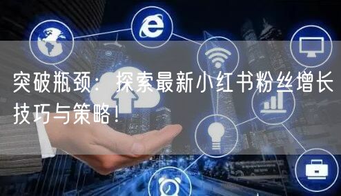 突破瓶颈:探索最新小红书粉丝增长技巧与策略!